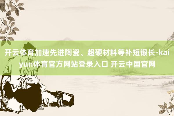 开云体育加速先进陶瓷、超硬材料等补短锻长-kaiyun体育官方网站登录入口 开云中国官网