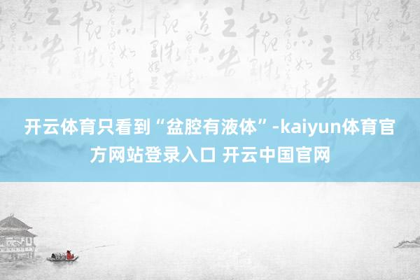 开云体育只看到“盆腔有液体”-kaiyun体育官方网站登录入口 开云中国官网
