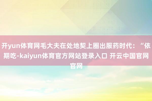 开yun体育网毛大夫在处地契上圈出服药时代：“依期吃-kaiyun体育官方网站登录入口 开云中国官网