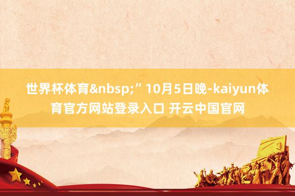 世界杯体育&nbsp;”10月5日晚-kaiyun体育官方网站登录入口 开云中国官网