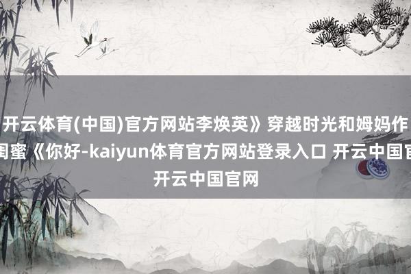 开云体育(中国)官方网站李焕英》穿越时光和姆妈作念闺蜜《你好-kaiyun体育官方网站登录入口 开云中国官网