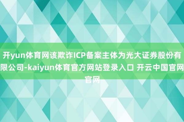 开yun体育网该欺诈ICP备案主体为光大证券股份有限公司-kaiyun体育官方网站登录入口 开云中国官网