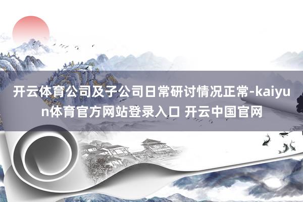 开云体育公司及子公司日常研讨情况正常-kaiyun体育官方网站登录入口 开云中国官网