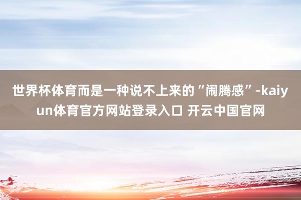 世界杯体育而是一种说不上来的“闹腾感”-kaiyun体育官方网站登录入口 开云中国官网