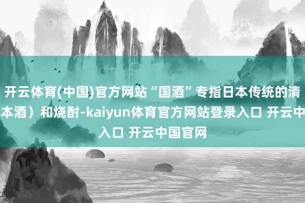 开云体育(中国)官方网站“国酒”专指日本传统的清酒（日本酒）和烧酎-kaiyun体育官方网站登录入口 开云中国官网