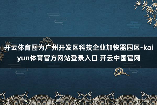 开云体育图为广州开发区科技企业加快器园区-kaiyun体育官方网站登录入口 开云中国官网