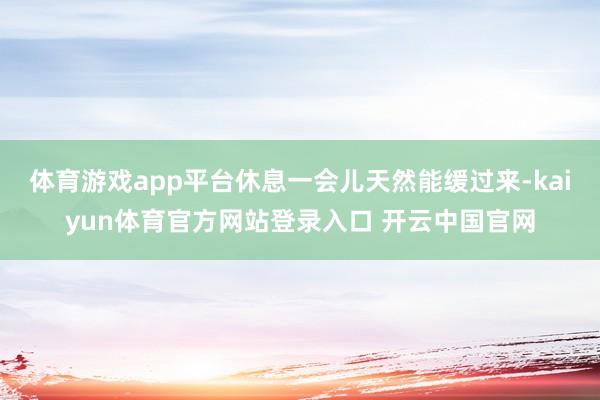 体育游戏app平台休息一会儿天然能缓过来-kaiyun体育官方网站登录入口 开云中国官网