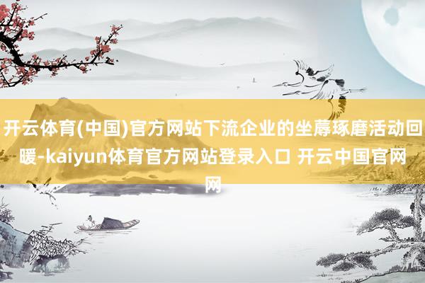 开云体育(中国)官方网站下流企业的坐蓐琢磨活动回暖-kaiyun体育官方网站登录入口 开云中国官网