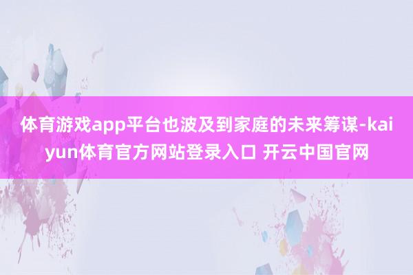 体育游戏app平台也波及到家庭的未来筹谋-kaiyun体育官方网站登录入口 开云中国官网