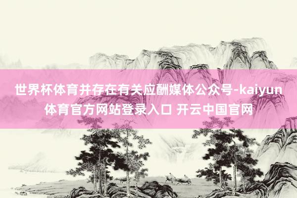 世界杯体育并存在有关应酬媒体公众号-kaiyun体育官方网站登录入口 开云中国官网