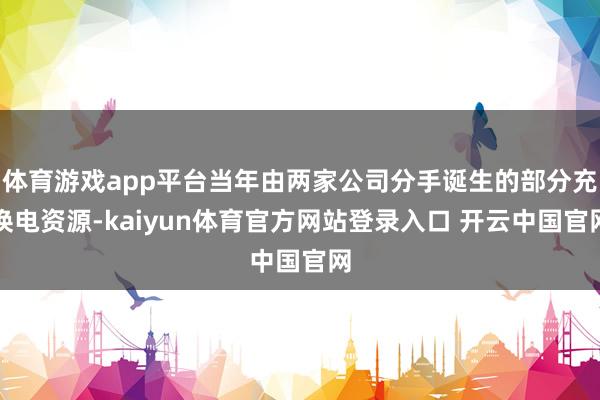 体育游戏app平台当年由两家公司分手诞生的部分充换电资源-kaiyun体育官方网站登录入口 开云中国官网