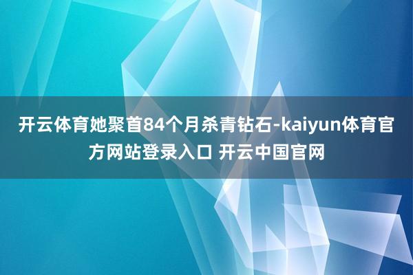 开云体育她聚首84个月杀青钻石-kaiyun体育官方网站登录入口 开云中国官网