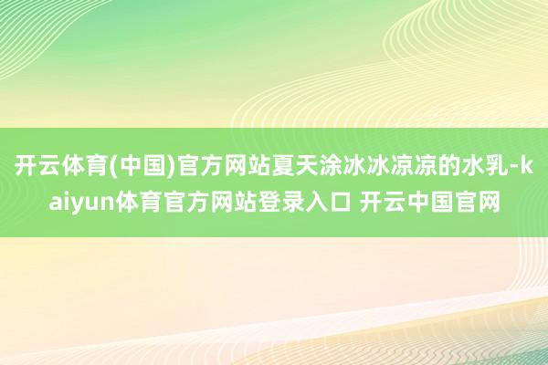 开云体育(中国)官方网站夏天涂冰冰凉凉的水乳-kaiyun体育官方网站登录入口 开云中国官网