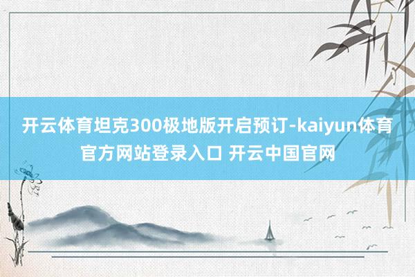 开云体育坦克300极地版开启预订-kaiyun体育官方网站登录入口 开云中国官网